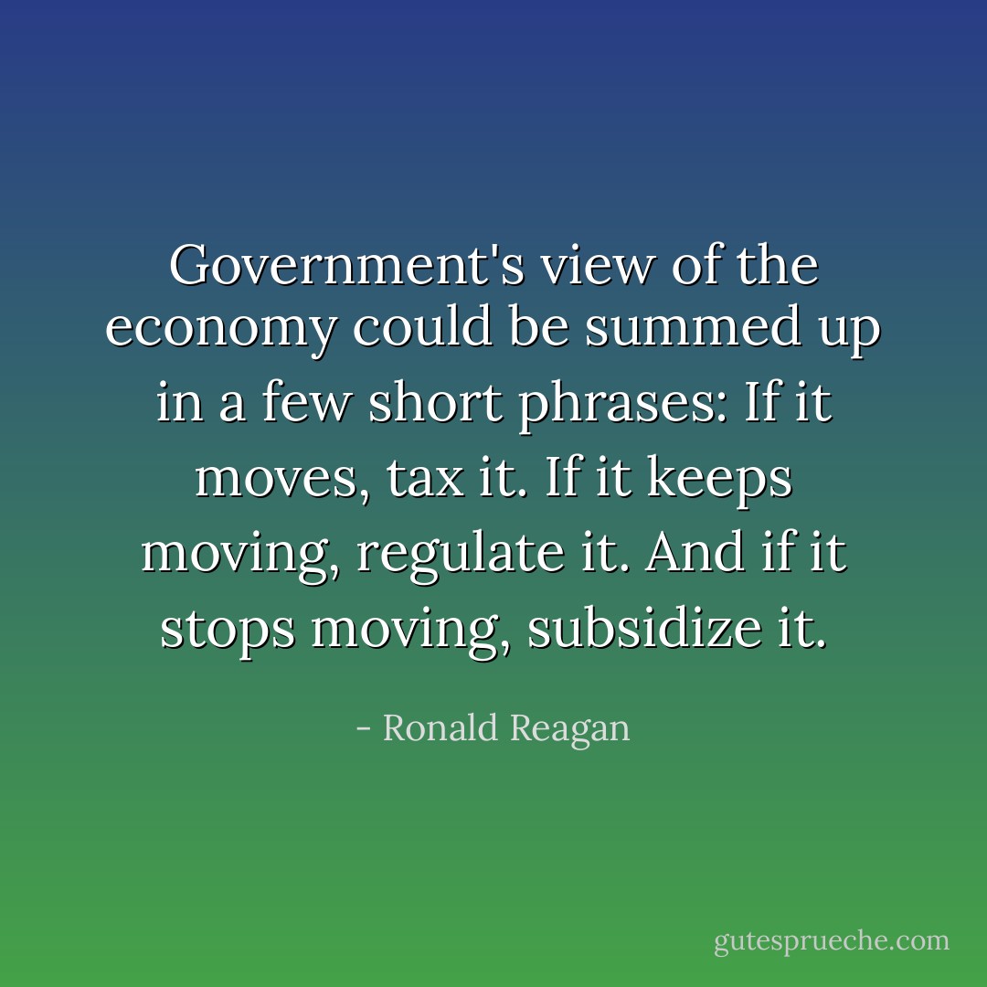 Government's view of the economy could be summed up in a few short phrases: If it moves, tax it. If it keeps moving, regulate it. And if it stops moving, subsidize it. - Ronald Reagan