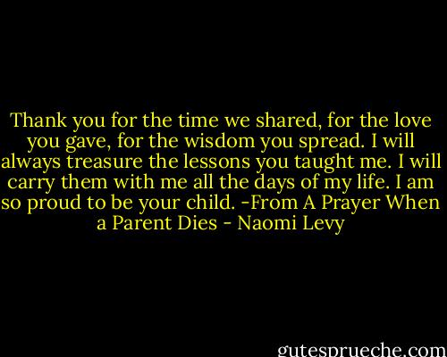 Thank you for the time we shared, for the love you gave, for the wisdom you spread. I will always treasure the lessons you taught me. I will carry them with me all the days of my life. I am so proud to be your child.<br />-From A Prayer When a Parent Dies - Naomi Levy