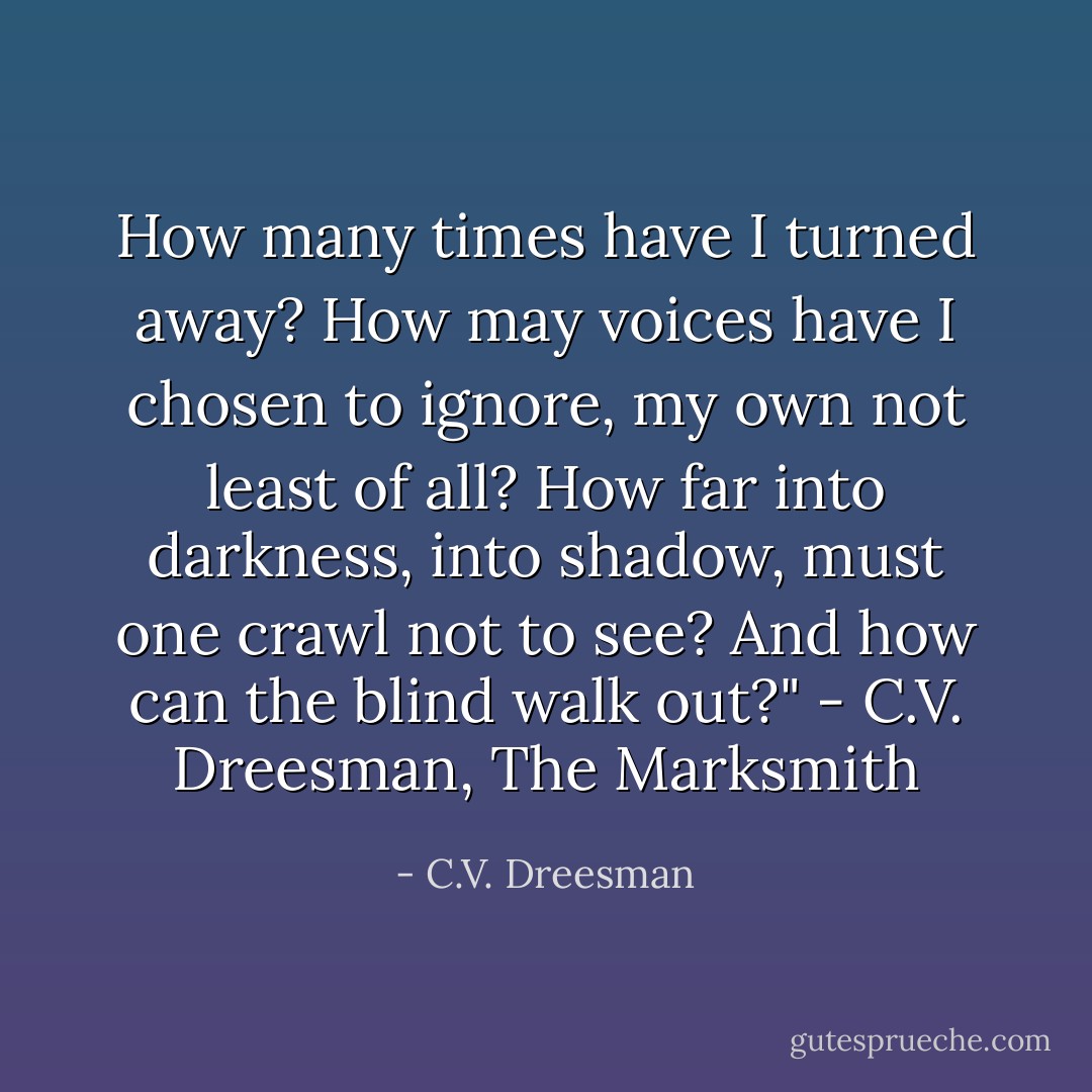 How many times have I turned away? How may voices have I chosen to ignore, my own not least of all? How far into darkness, into shadow, must one crawl not to see? And how can the blind walk out?" - C.V. Dreesman, The Marksmith - C.V. Dreesman