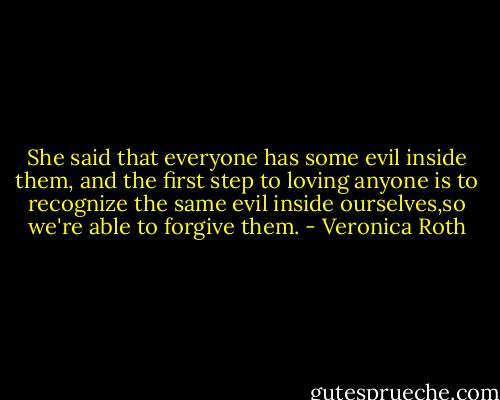 She said that everyone has some evil inside them, and the first step to loving anyone is to recognize the same evil inside ourselves,so we're able to forgive them. - Veronica Roth