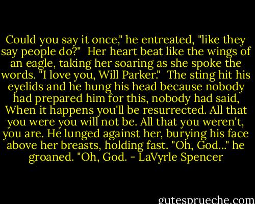 Could you say it once," he entreated, "like they say people do?"<br /><br />Her heart beat like the wings of an eagle, taking her soaring as she spoke the words. "I love you, Will Parker."<br /><br />The sting hit his eyelids and he hung his head because nobody had prepared him for this, nobody had said, When it happens you'll be resurrected. All that you were you will not be. All that you weren't, you are. He lunged against her, burying his face above her breasts, holding fast. "Oh, God..." he groaned. "Oh, God. - LaVyrle Spencer