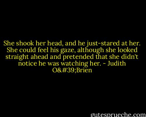 She shook her head, and he just-stared at her. She could feel his gaze, although she looked straight ahead and pretended that she didn't notice he was watching her. - Judith O'Brien