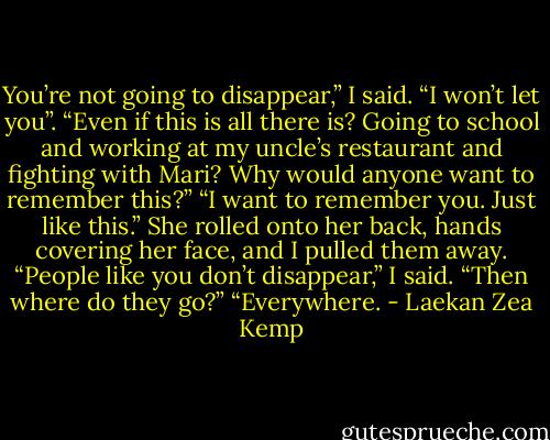 You’re not going to disappear,” I said. “I won’t let you”.<br />“Even if this is all there is? Going to school and working at my uncle’s restaurant and fighting with Mari? Why would anyone want to remember this?”<br />“I want to remember you. Just like this.”<br />She rolled onto her back, hands covering her face, and I pulled them away.<br />“People like you don’t disappear,” I said.<br />“Then where do they go?”<br />“Everywhere. - Laekan Zea Kemp
