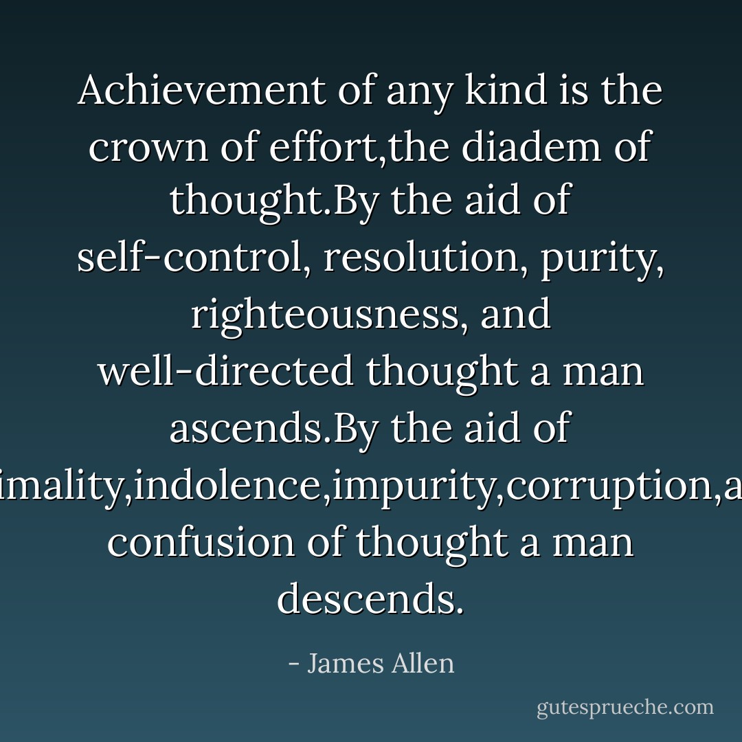 Achievement of any kind is the crown of effort,the diadem of thought.By the aid of self-control, resolution, purity, righteousness, and well-directed thought a man ascends.By the aid of animality,indolence,impurity,corruption,and confusion of thought a man descends. - James Allen