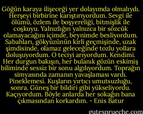 Göğün karaya ilişeceği yer dolayımda olmalıydı. Herşeyi birbirine karıştırıyordum. Sevgi ile ölümü, özlem ile boşyereliği, bitmişlik ile coşkuyu. Yalnızlığın yalnızca bir sözcük olamayacağını içimde, beynimde besliyordum. Sabahları, gökyüzünün kirli geçmişinde, uzak şimdisinde, olamaz geleceğinde tozlu yollara doluşuyordum. O teciyi arıyordum. Kendimi. Her durgun bakışın, her bulanık gözün eskimiş biliminde sessiz bir sonu algılıyordum. Toprağın simyasında zamanın yavaşlaması vardı. Pineklemesi. Kuşların yırtıcı umutsuzluğu, sonra. Güneş bir bildiri gibi yükseliyordu. Kaçıyordum.<br />Böyle anlarda her sokağın bana çıkmasından korkardım. - Enis Batur