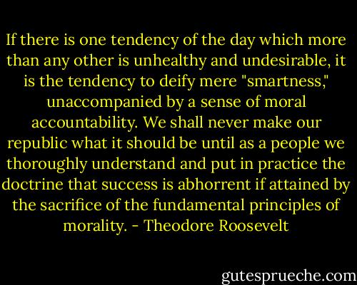 If there is one tendency of the day which more than any other is unhealthy and undesirable, it is the tendency to deify mere "smartness," unaccompanied by a sense of moral accountability. We shall never make our republic what it should be until as a people we thoroughly understand and put in practice the doctrine that success is abhorrent if attained by the sacrifice of the fundamental principles of morality. - Theodore Roosevelt