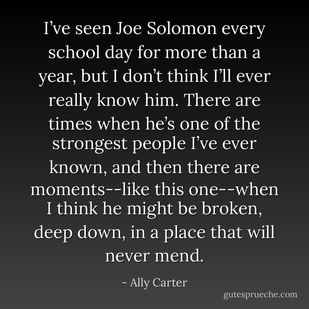 I’ve seen Joe Solomon every school day for more than a year, but I don’t think I’ll ever really know him. There are times when he’s one of the strongest people I’ve ever known, and then there are moments--like this one--when I think he might be broken, deep down, in a place that will never mend. - Ally Carter