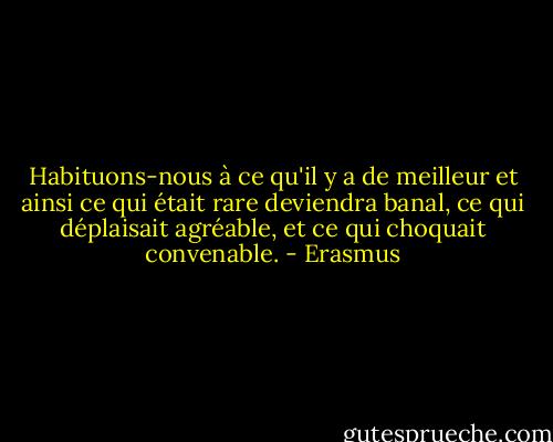Habituons-nous à ce qu'il y a de meilleur et ainsi ce qui était rare deviendra banal, ce qui déplaisait agréable, et ce qui choquait convenable. - Erasmus