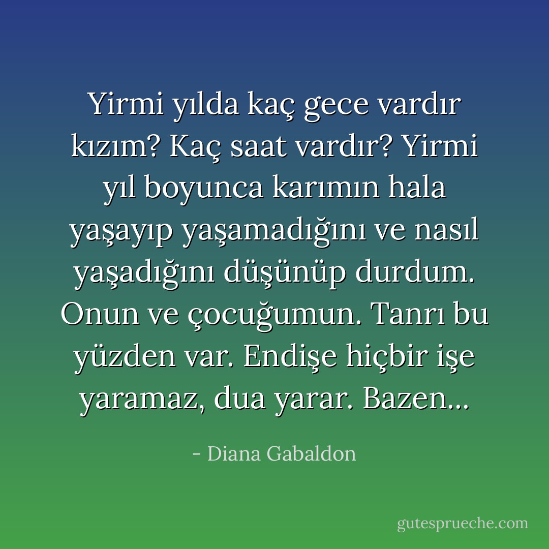 Yirmi yılda kaç gece vardır kızım? Kaç saat vardır? Yirmi yıl boyunca karımın hala yaşayıp yaşamadığını ve nasıl yaşadığını düşünüp durdum. Onun ve çocuğumun. Tanrı bu yüzden var. Endişe hiçbir işe yaramaz, dua yarar. Bazen... - Diana Gabaldon