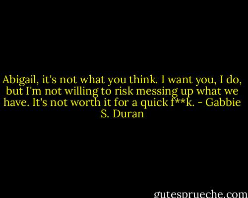 Abigail, it's not what you think. I want you, I do, but I'm not willing to risk messing up what we have. It's not worth it for a quick f**k. - Gabbie S. Duran