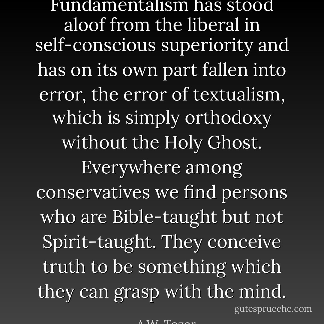 Fundamentalism has stood aloof from the liberal in self-conscious superiority and has on its own part fallen into error, the error of textualism, which is simply orthodoxy without the Holy Ghost. Everywhere among conservatives we find persons who are Bible-taught but not Spirit-taught. They conceive truth to be something which they can grasp with the mind. - A.W. Tozer