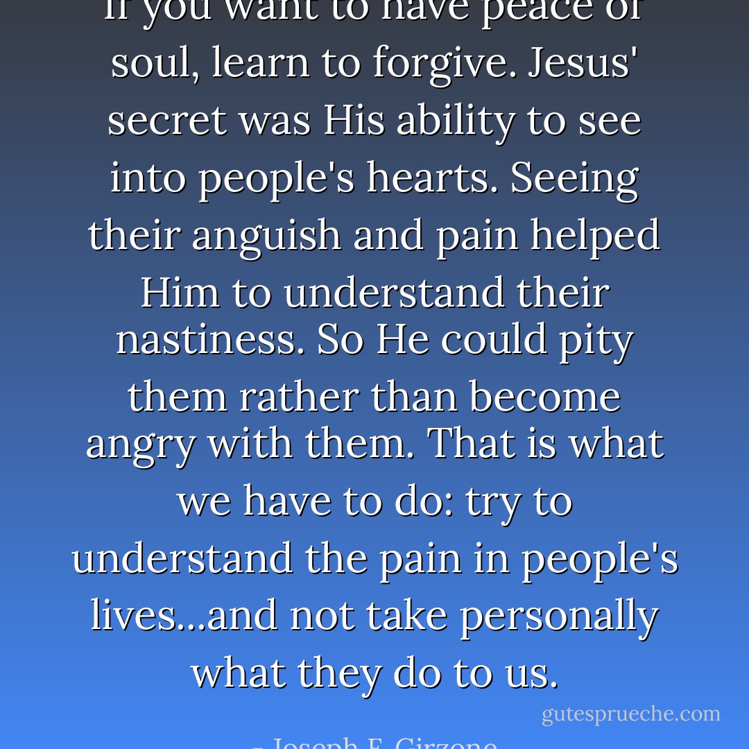 If you want to have peace of soul, learn to forgive. Jesus' secret was His ability to see into people's hearts. Seeing their anguish and pain helped Him to understand their nastiness. So He could pity them rather than become angry with them. That is what we have to do: try to understand the pain in people's lives...and not take personally what they do to us. - Joseph F. Girzone
