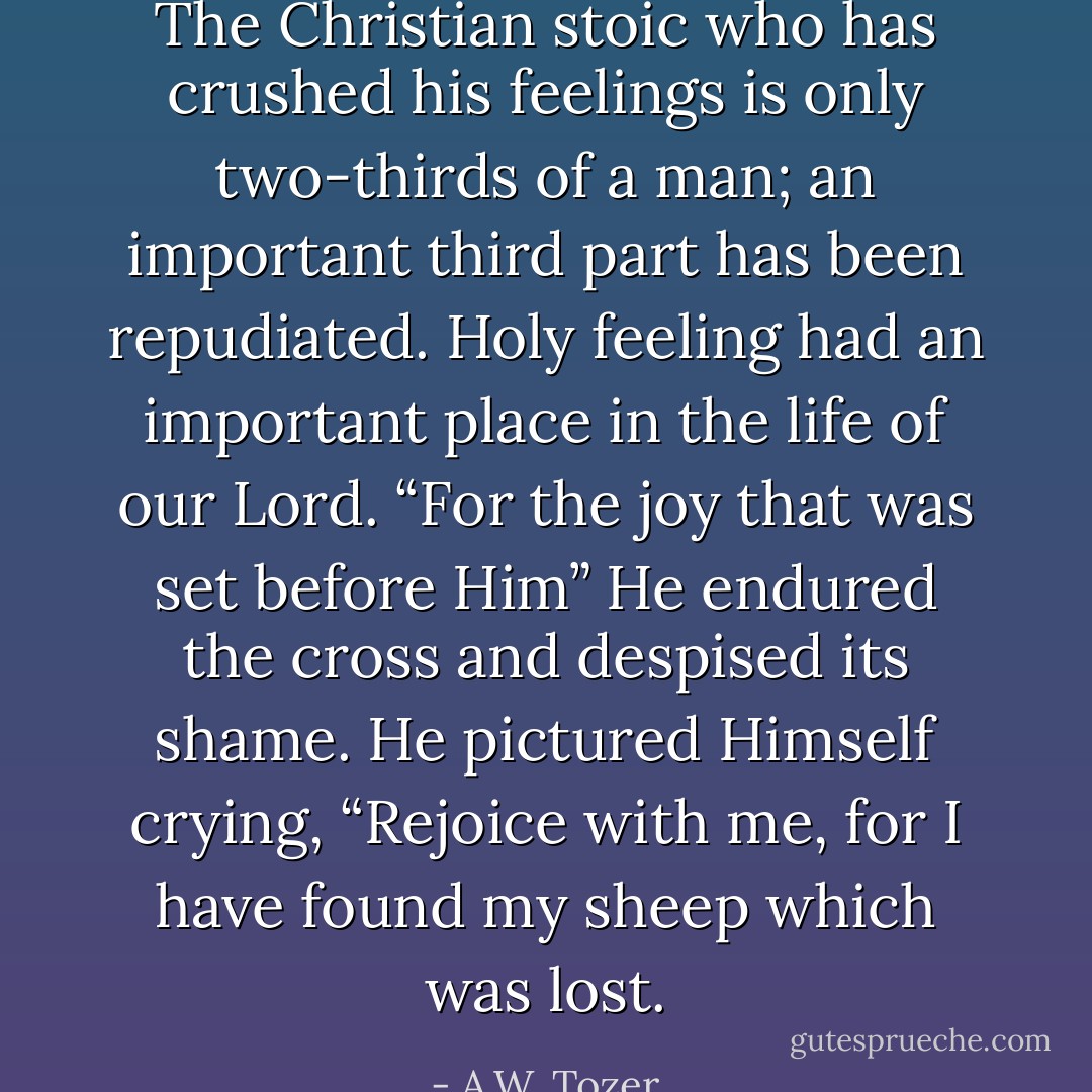 The Christian stoic who has crushed his feelings is only two-thirds of a man; an important third part has been repudiated. Holy feeling had an important place in the life of our Lord. “For the joy that was set before Him” He endured the cross and despised its shame. He pictured Himself crying, “Rejoice with me, for I have found my sheep which was lost. - A.W. Tozer