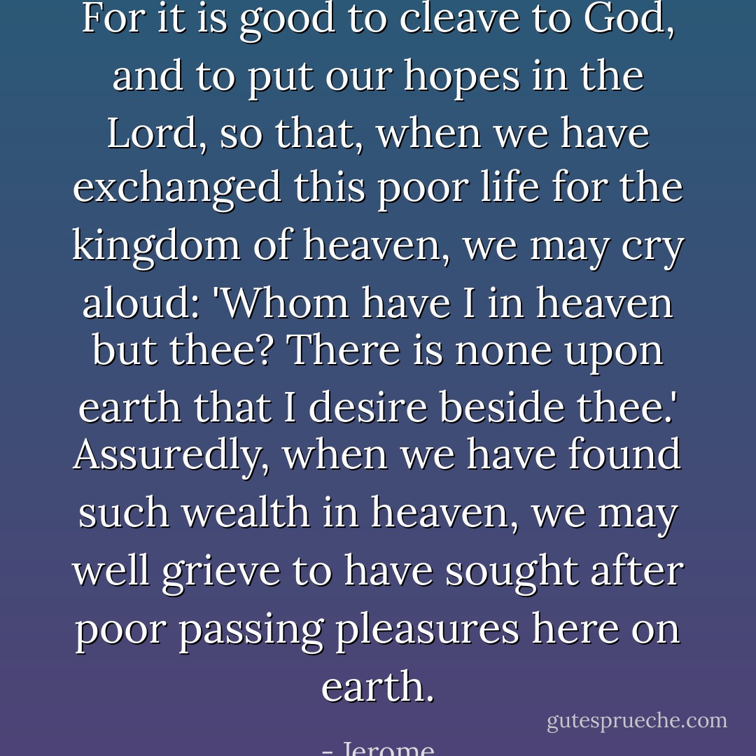 For it is good to cleave to God, and to put our hopes in the Lord, so that, when we have exchanged this poor life for the kingdom of heaven, we may cry aloud: 'Whom have I in heaven but thee? There is none upon earth that I desire beside thee.' Assuredly, when we have found such wealth in heaven, we may well grieve to have sought after poor passing pleasures here on earth. - Jerome