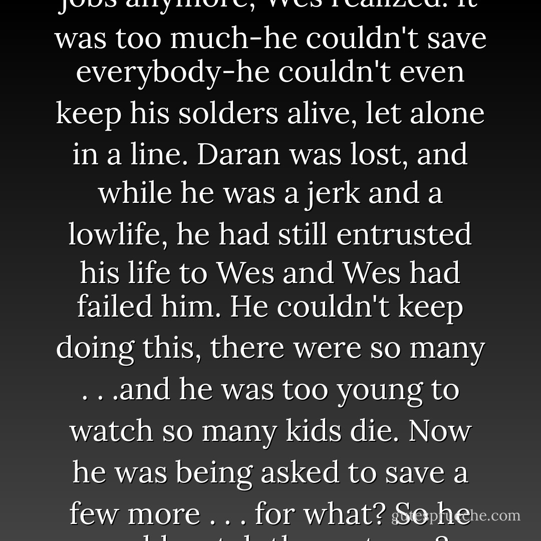 This is why he never took these jobs anymore, Wes realized. It was too much-he couldn't save everybody-he couldn't even keep his solders alive, let alone in a line. Daran was lost, and while he was a jerk and a lowlife, he had still entrusted his life to Wes and Wes had failed him. He couldn't keep doing this, there were so many . . .and he was too young to watch so many kids die. Now he was being asked to save a few more . . . for what? So he could watch them starve? - Melissa de la Cruz