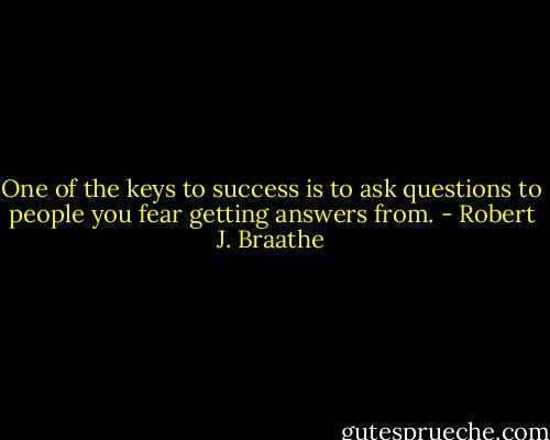 One of the keys to success is to ask questions to people you fear getting answers from. - Robert J. Braathe