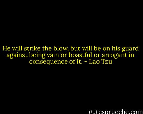 He will strike the blow, but will be on his guard against being vain or boastful or arrogant in consequence of it. - Lao Tzu