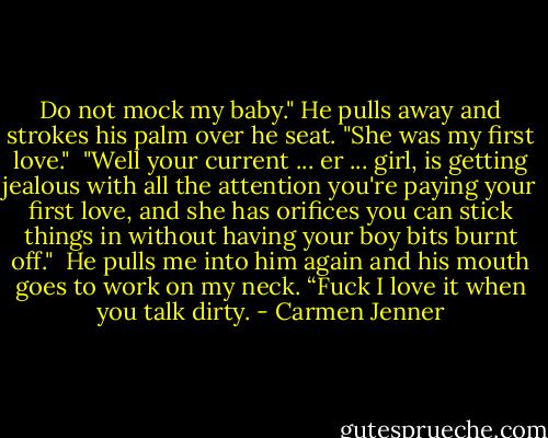 Do not mock my baby." He pulls away and strokes his palm over he seat. "She was my first love."<br /><br />"Well your current ... er ... girl, is getting jealous with all the attention you're paying your first love, and she has orifices you can stick things in without having your boy bits burnt off."<br /><br />He pulls me into him again and his mouth goes to work on my neck. “Fuck I love it when you talk dirty. - Carmen Jenner