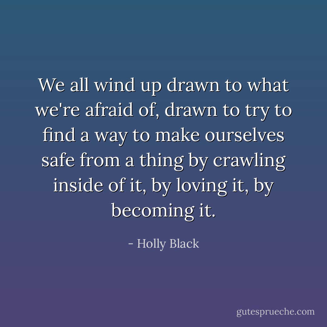We all wind up drawn to what we're afraid of, drawn to try to find a way to make ourselves safe from a thing by crawling inside of it, by loving it, by becoming it. - Holly Black