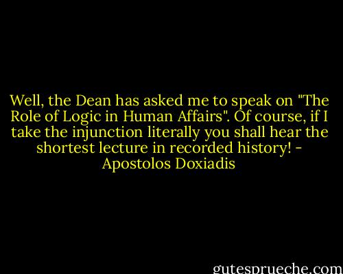 Well, the Dean has asked me to speak on "The Role of Logic in Human Affairs". Of course, if I take the injunction literally you shall hear the shortest lecture in recorded history! - Apostolos Doxiadis