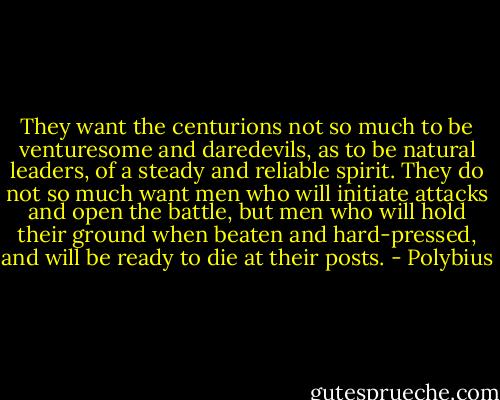 They want the centurions not so much to be venturesome and daredevils, as to be natural leaders, of a steady and reliable spirit. They do not so much want men who will initiate attacks and open the battle, but men who will hold their ground when beaten and hard-pressed, and will be ready to die at their posts. - Polybius
