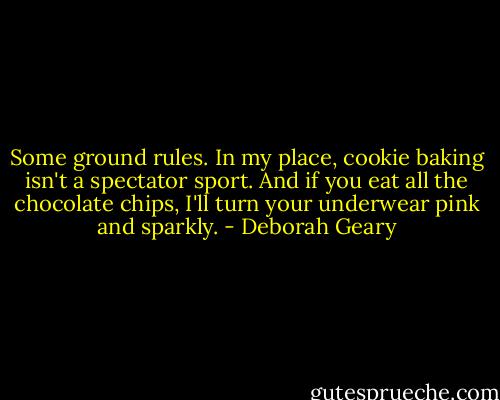 Some ground rules. In my place, cookie baking isn't a spectator sport. And if you eat all the chocolate chips, I'll turn your underwear pink and sparkly. - Deborah Geary
