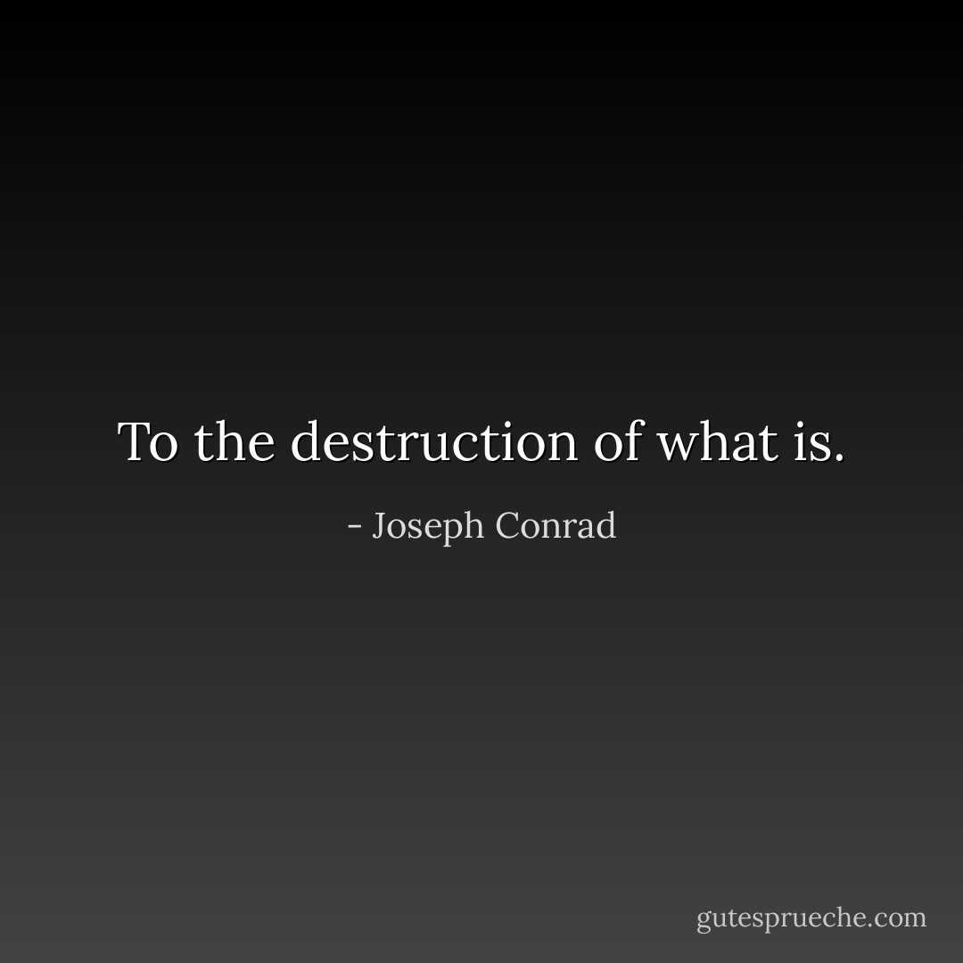To the destruction of what is. - Joseph Conrad