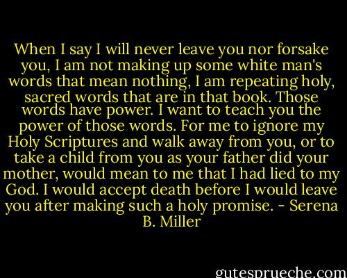When I say I will never leave you nor forsake you, I am not making up some white man's words that mean nothing, I am repeating holy, sacred words that are in that book. Those words have power. I want to teach you the power of those words. For me to ignore my Holy Scriptures and walk away from you, or to take a child from you as your father did your mother, would mean to me that I had lied to my God. I would accept death before I would leave you after making such a holy promise. - Serena B. Miller