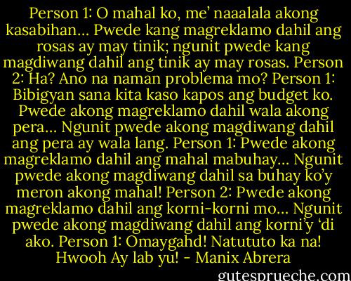 Person 1: O mahal ko, me’ naaalala akong kasabihan… Pwede kang magreklamo dahil ang rosas ay may tinik; ngunit pwede kang magdiwang dahil ang tinik ay may rosas.<br />Person 2: Ha? Ano na naman problema mo?<br />Person 1: Bibigyan sana kita kaso kapos ang budget ko. Pwede akong magreklamo dahil wala akong pera… Ngunit pwede akong magdiwang dahil ang pera ay wala lang.<br />Person 1: Pwede akong magreklamo dahil ang mahal mabuhay… Ngunit pwede akong magdiwang dahil sa buhay ko’y meron akong mahal!<br />Person 2: Pwede akong magreklamo dahil ang korni-korni mo… Ngunit pwede akong magdiwang dahil ang korni’y ‘di ako.<br />Person 1: Omaygahd! Natututo ka na! Hwooh Ay lab yu! - Manix Abrera