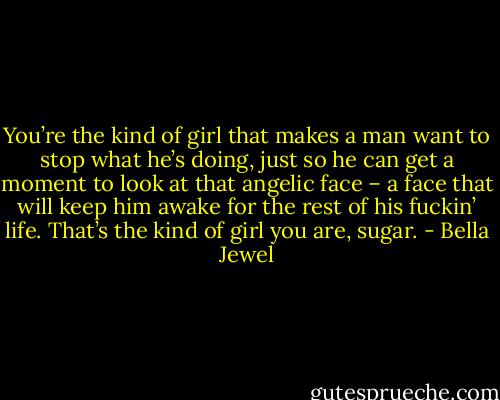 You’re the kind of girl that makes a man want to stop what he’s doing, just so he can get a moment to look at that angelic face – a face that will keep him awake for the rest of his fuckin’ life. That’s the kind of girl you are, sugar. - Bella Jewel