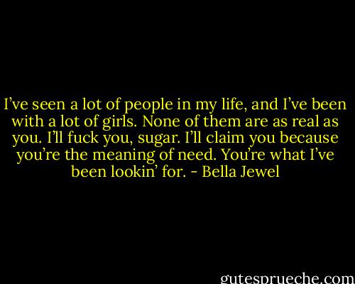 I’ve seen a lot of people in my life, and I’ve been with a lot of girls. None of them are as real as you. I’ll fuck you, sugar. I’ll claim you because you’re the meaning of need. You’re what I’ve been lookin’ for. - Bella Jewel