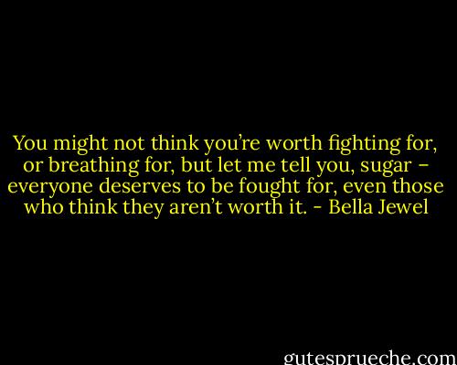 You might not think you’re worth fighting for, or breathing for, but let me tell you, sugar – everyone deserves to be fought for, even those who think they aren’t worth it. - Bella Jewel