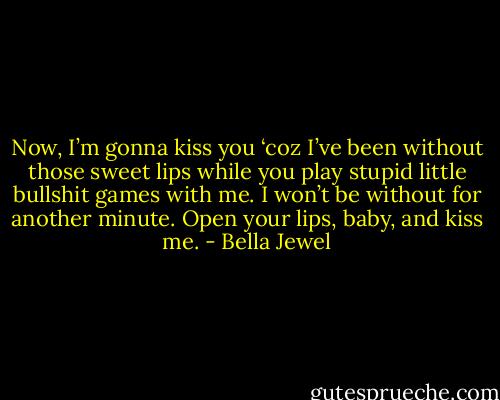Now, I’m gonna kiss you ‘coz I’ve been without those sweet lips while you play stupid little bullshit games with me. I won’t be without for another minute. Open your lips, baby, and kiss me. - Bella Jewel