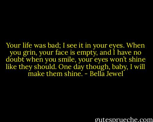 Your life was bad; I see it in your eyes. When you grin, your face is empty, and I have no doubt when you smile, your eyes won’t shine like they should. One day though, baby, I will make them shine. - Bella Jewel