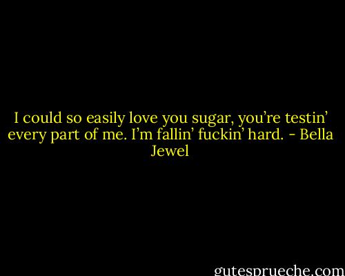 I could so easily love you sugar, you’re testin’ every part of me. I’m fallin’ fuckin’ hard. - Bella Jewel