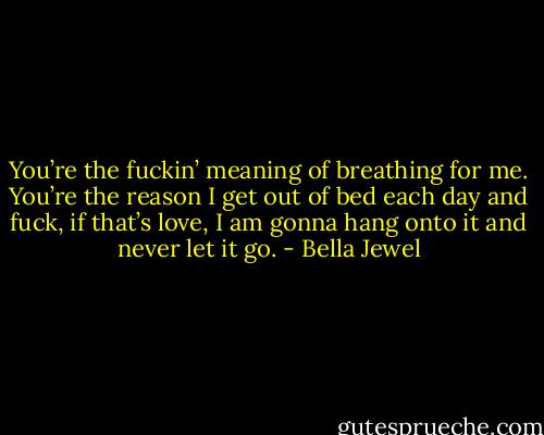 You’re the fuckin’ meaning of breathing for me. You’re the reason I get out of bed each day and fuck, if that’s love, I am gonna hang onto it and never let it go. - Bella Jewel