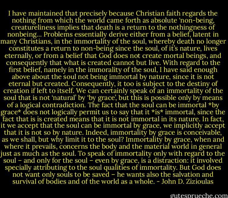 I have maintained that precisely because Christian faith regards the nothing from which the world came forth as absolute ‘non-being, creatureliness implies that death is a return to the nothingness of nonbeing…<br />Problems essentially derive either from a belief, latent in many Christians, in the immortality of the soul, whereby death no longer constitutes a return to non-being since the soul, of it’s nature, lives eternally, or from a belief that God does not create mortal beings, and consequently that what is created cannot but live. With regard to the first belief, namely in the immorality of the soul, I have said enough above about the soul not being immortal by nature, since it is not eternal but created. Consequently, it too is subject to the destiny of creation if left to itself. We can certainly speak of an immortality of the soul that is not ‘natural’ by ‘by grace’, but this is possible only by means of a logical contradiction. The fact that the soul can be immortal *by grace* does not logically permit us to say that it *is* immortal, since the fact that is is created means that it is not immortal in its nature. In fact, it we accept that the soul can be immortal by grace, we implicitly accept that it is not so by nature. Indeed, immortality by grace is conceivable, as we shall, but why limit it to the soul? Immortality by grace, when and where it prevails, concerns the body and the material world in general just as much as the soul. To speak of immortality only with regard to the soul – and only for the soul – even by grace, is a distraction: it involved specially attributing to the soul qualities of immortality. But God does not want only souls to be saved – he wants also the salvation and survival of bodies and of the world as a whole. - John D. Zizioulas