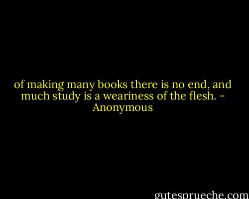 of making many books there is no end, and much study is a weariness of the flesh. - Anonymous