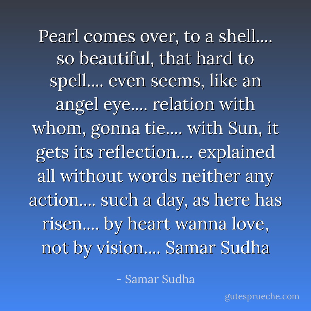 Pearl comes over, to a shell.... so beautiful, that hard to spell.... even seems, like an angel eye.... relation with whom, gonna tie.... with Sun, it gets its reflection.... explained all without words neither any action.... such a day, as here has risen.... by heart wanna love, not by vision.... Samar Sudha - Samar Sudha