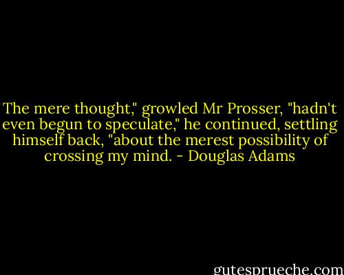The mere thought," growled Mr Prosser, "hadn't even begun to speculate," he continued, settling himself back, "about the merest possibility of crossing my mind. - Douglas Adams