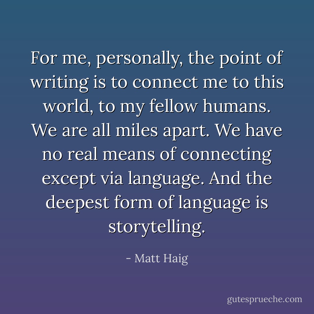 For me, personally, the point of writing is to connect me to this world, to my fellow humans. We are all miles apart. We have no real means of connecting except via language. And the deepest form of language is storytelling. - Matt Haig