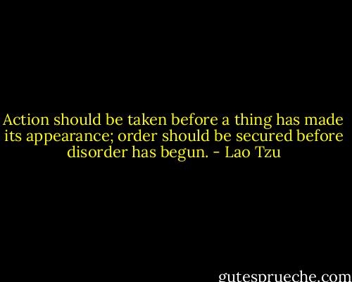 Action should be taken before a thing has made its appearance; order should be secured before disorder has begun. - Lao Tzu