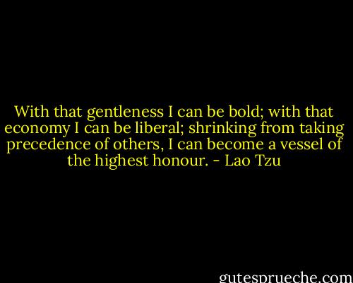 With that gentleness I can be bold; with that economy I can be liberal; shrinking from taking precedence of others, I can become a vessel of the highest honour. - Lao Tzu