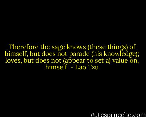 Therefore the sage knows (these things) of himself, but does not parade (his knowledge); loves, but does not (appear to set a) value on, himself. - Lao Tzu