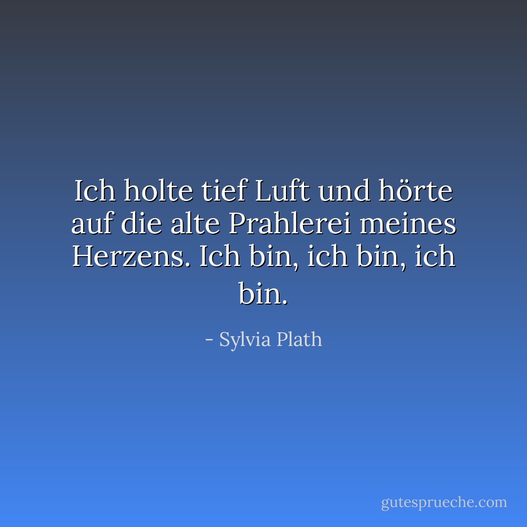 Ich holte tief Luft und hörte auf die alte Prahlerei meines Herzens. Ich bin, ich bin, ich bin. - Sylvia Plath<