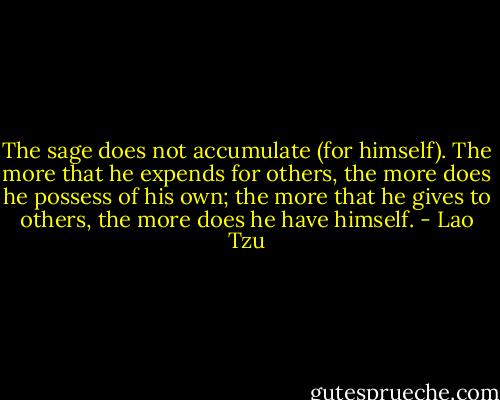 The sage does not accumulate (for himself). The more that he expends for others, the more does he possess of his own; the more that he gives to others, the more does he have himself. - Lao Tzu