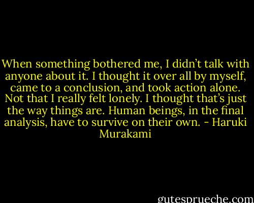 When something bothered me, I didn’t talk with anyone about it. I thought it over all by myself, came to a conclusion, and took action alone. Not that I really felt lonely. I thought that’s just the way things are. Human beings, in the final analysis, have to survive on their own. - Haruki Murakami