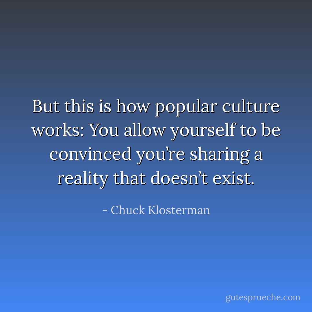 But this is how popular culture works: You allow yourself to be convinced you’re<br />sharing a reality that doesn’t exist. - Chuck Klosterman