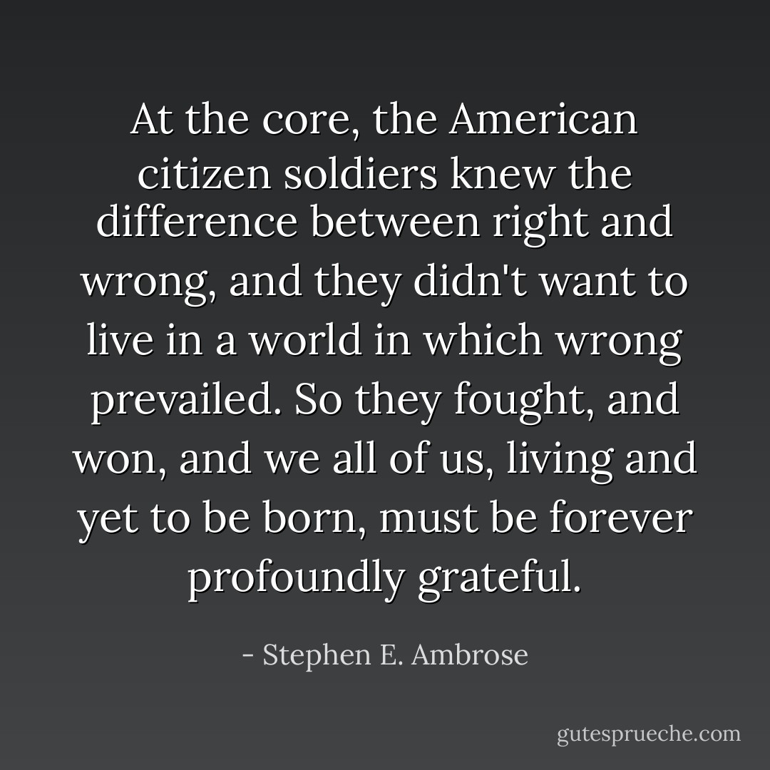 At the core, the American citizen soldiers knew the difference between right and wrong, and they didn't want to live in a world in which wrong prevailed. So they fought, and won, and we all of us, living and yet to be born, must be forever profoundly grateful. - Stephen E. Ambrose