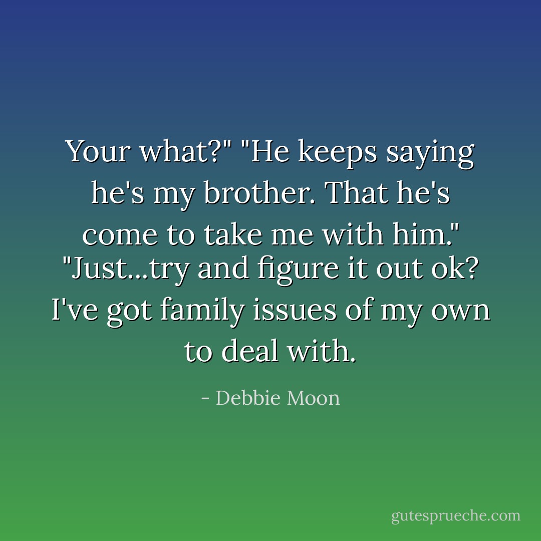 Your what?"<br />"He keeps saying he's my brother. That he's come to take me with him."<br />"Just...try and figure it out ok? I've got family issues of my own to deal with. - Debbie Moon